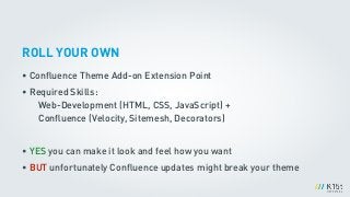 ROLL YOUR OWN
• Conﬂuence Theme Add-on Extension Point
• Required Skills: 
Web-Development (HTML, CSS, JavaScript) +  
Conﬂuence (Velocity, Sitemesh, Decorators)
!
• YES you can make it look and feel how you want
• BUT unfortunately Conﬂuence updates might break your theme
 