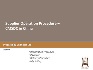 Supplier Operation Procedure –
CMSDC in China

Prepared by Charlotte Lee
2013 Oct

• Registration Procedure
• Payment
• Delivery Procedure
• Marketing

 