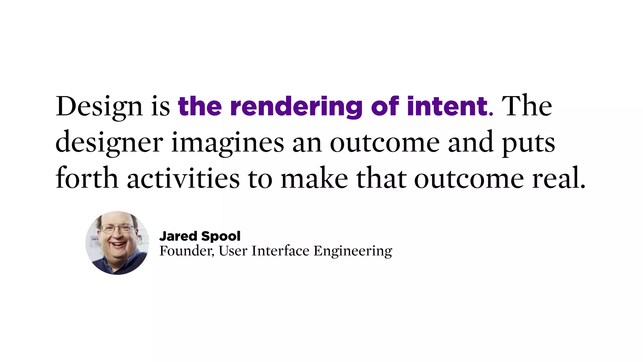 Design is the rendering of intent. The
designer imagines an outcome and puts
forth activities to make that outcome real.
Jared Spool 
Founder, User Interface Engineering
 