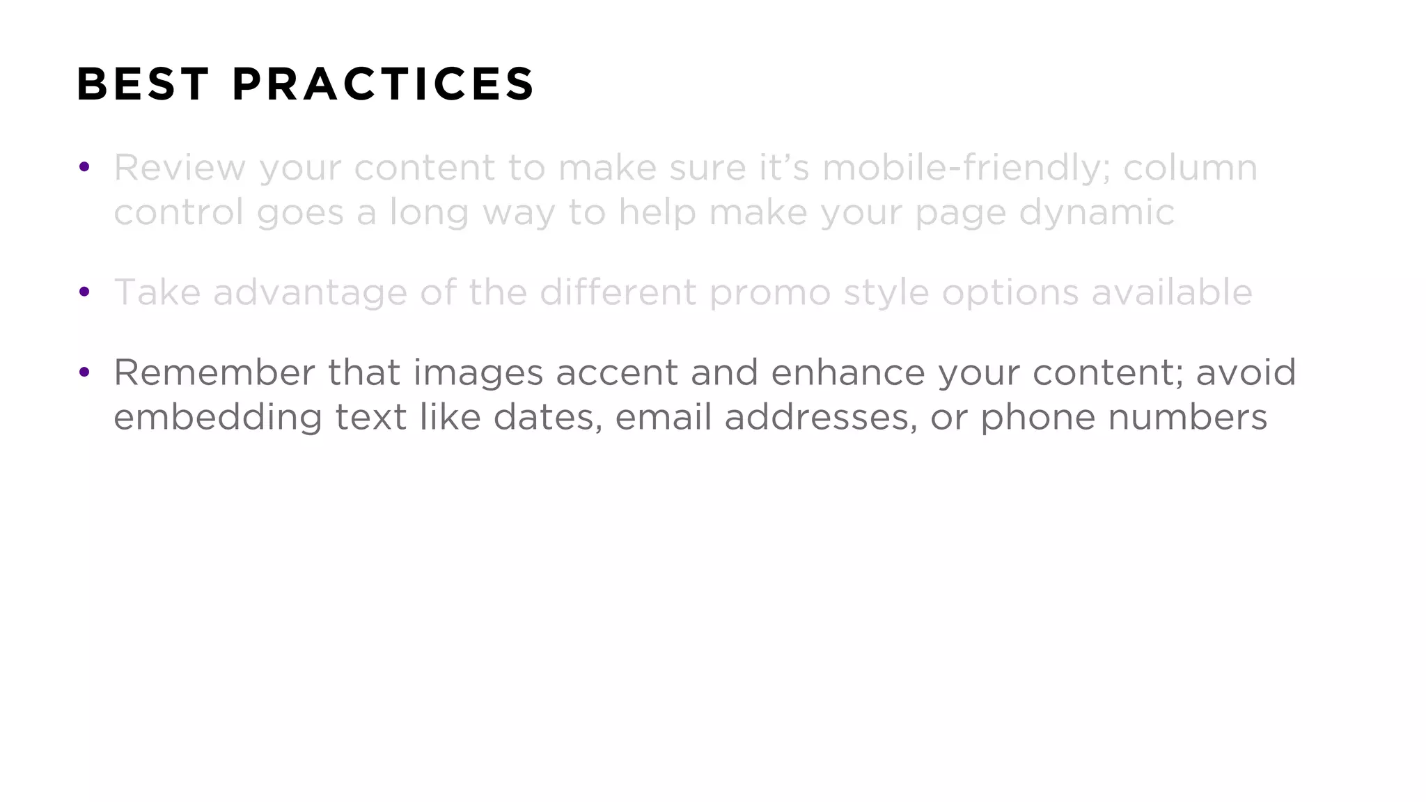 BEST PRACTICES
• Review your content to make sure it’s mobile-friendly; column
control goes a long way to help make your page dynamic
• Take advantage of the different promo style options available
• Remember that images accent and enhance your content; avoid
embedding text like dates, email addresses, or phone numbers
 
