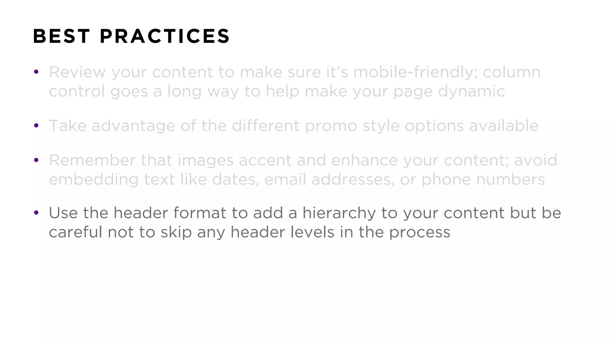 BEST PRACTICES
• Review your content to make sure it’s mobile-friendly; column
control goes a long way to help make your page dynamic
• Take advantage of the different promo style options available
• Remember that images accent and enhance your content; avoid
embedding text like dates, email addresses, or phone numbers
• Use the header format to add a hierarchy to your content but be
careful not to skip any header levels in the process
 