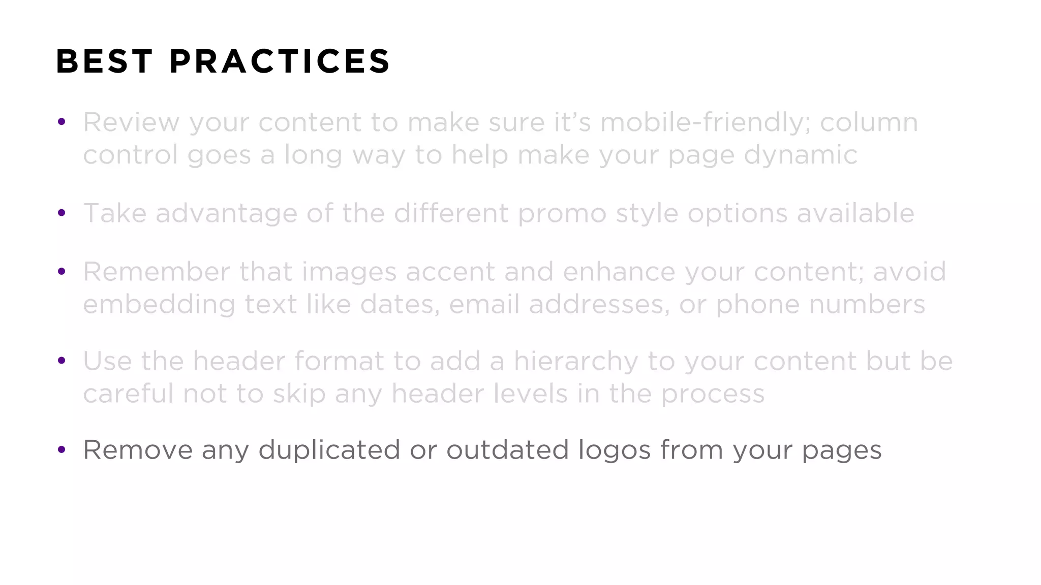 BEST PRACTICES
• Review your content to make sure it’s mobile-friendly; column
control goes a long way to help make your page dynamic
• Take advantage of the different promo style options available
• Remember that images accent and enhance your content; avoid
embedding text like dates, email addresses, or phone numbers
• Use the header format to add a hierarchy to your content but be
careful not to skip any header levels in the process
• Remove any duplicated or outdated logos from your pages
 