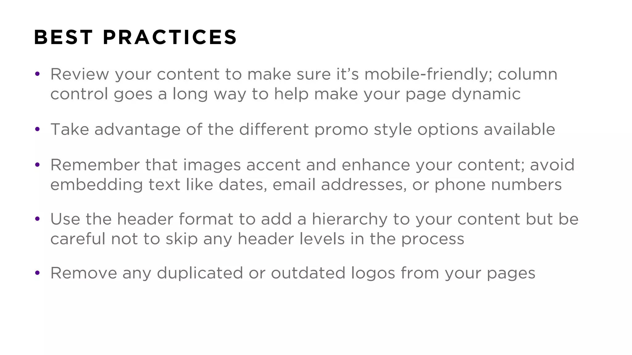 BEST PRACTICES
• Review your content to make sure it’s mobile-friendly; column
control goes a long way to help make your page dynamic
• Take advantage of the different promo style options available
• Remember that images accent and enhance your content; avoid
embedding text like dates, email addresses, or phone numbers
• Use the header format to add a hierarchy to your content but be
careful not to skip any header levels in the process
• Remove any duplicated or outdated logos from your pages
 