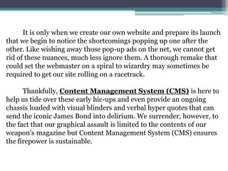 It is only when we create our own website and prepare its launch
that we begin to notice the shortcomings popping up one after the
other. Like wishing away those pop-up ads on the net, we cannot get
rid of these nuances, much less ignore them. A thorough remake that
could set the webmaster on a spiral to wizardry may sometimes be
required to get our site rolling on a racetrack.

      Thankfully, Content Management System (CMS) is here to
help us tide over these early hic-ups and even provide an ongoing
chassis loaded with visual blinders and verbal hyper quotes that can
send the iconic James Bond into delirium. We surrender, however, to
the fact that our graphical assault is limited to the contents of our
weapon’s magazine but Content Management System (CMS) ensures
the firepower is sustainable.
 