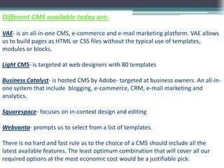 Different CMS available today are-

VAE- is an all-in-one CMS, e-commerce and e-mail marketing platform. VAE allows
us to build pages as HTML or CSS files without the typical use of templates,
modules or blocks.

Light CMS- is targeted at web designers with 80 templates

Business Catalyst- is hosted CMS by Adobe- targeted at business owners. An all-in-
one system that include blogging, e-commerce, CRM, e-mail marketing and
analytics.

Squarespace- focuses on in-context design and editing

Webvanta- prompts us to select from a list of templates.

There is no hard and fast rule as to the choice of a CMS should include all the
latest available features. The least optimum combination that will cover all our
required options at the most economic cost would be a justifiable pick.
 