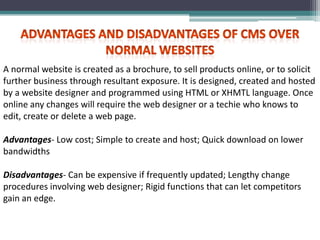 A normal website is created as a brochure, to sell products online, or to solicit
further business through resultant exposure. It is designed, created and hosted
by a website designer and programmed using HTML or XHMTL language. Once
online any changes will require the web designer or a techie who knows to
edit, create or delete a web page.

Advantages- Low cost; Simple to create and host; Quick download on lower
bandwidths

Disadvantages- Can be expensive if frequently updated; Lengthy change
procedures involving web designer; Rigid functions that can let competitors
gain an edge.
 