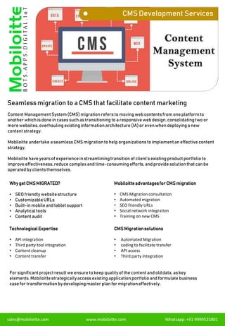 CMS Development Services
Seamless migration to a CMS that facilitate content marketing
Content ManagementSystem (CMS)migration refers to moving web contents from one platform to
another which is done in cases such as transitioning to a responsive web design, consolidatingtwo or
more websites, overhauling existing information architecture (IA) or even when deployinga new
content strategy.
Mobiloitte undertake a seamlessCMS migrationto help organizations to implementan effective content
strategy.
Mobiloitte have years of experience in streamliningtransition of client’s existing product portfolio to
improve effectiveness, reduce complex and time-consumingefforts, and provide solutionthat can be
operated by clients themselves.
sales@mobiloitte.com www.mobiloitte.com Whatsapp: +91 9999525801
Why getCMSMIGRATED?
• SEO friendly website structure
• CustomizableURLs
• Built-inmobile and tablet support
• Analyticaltools
• Content audit
Mobiloitteadvantagesfor CMSmigration
• CMS Migration consultation
• Automated migration
• SEO friendly URLs
• Social network integration
• Training on new CMS
TechnologicalExpertise
• API integration
• Third party tool integration
• Content cleanup
• Content transfer
CMSMigrationsolutions
• Automated Migration
• coding to facilitate transfer
• API access
• Third party integration
For significant project result we ensure to keep qualityof the content and old data, as key
elements. Mobiloitte strategicallyaccess existing application portfolio and formulate business
case for transformation by developing master plan for migrationeffectively.
 