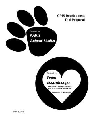 May 18, 2010
Prepared for:
PAWS
Animal Shelter
Prepared by:
Team
Heartbreaker
Kay Miller, Dolores Alexander,
Sally MacNicholas, Suzie Rose
Submitted by Suzie Rose
CMS Development
Tool Proposal
 