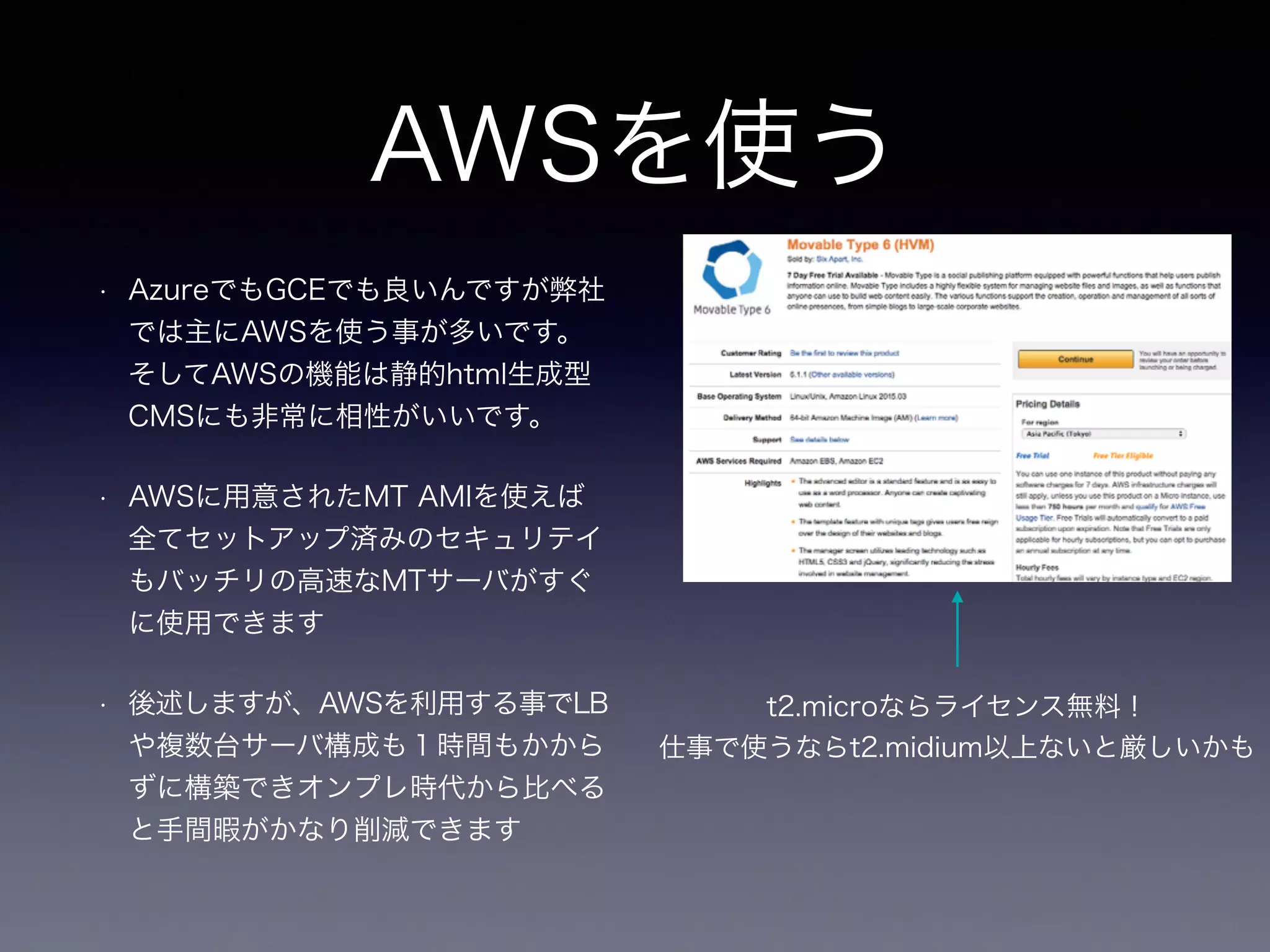 AWSを使う
• AzureでもGCEでも良いんですが弊社
では主にAWSを使う事が多いです。
そしてAWSの機能は静的html生成型
CMSにも非常に相性がいいです。
• AWSに用意されたMT AMIを使えば
全てセットアップ済みのセキュリテイ
もバッチリの高速なMTサーバがすぐ
に使用できます
• 後述しますが、AWSを利用する事でLB
や複数台サーバ構成も１時間もかから
ずに構築できオンプレ時代から比べる
と手間暇がかなり削減できます
t2.microならライセンス無料！
仕事で使うならt2.midium以上ないと厳しいかも
 