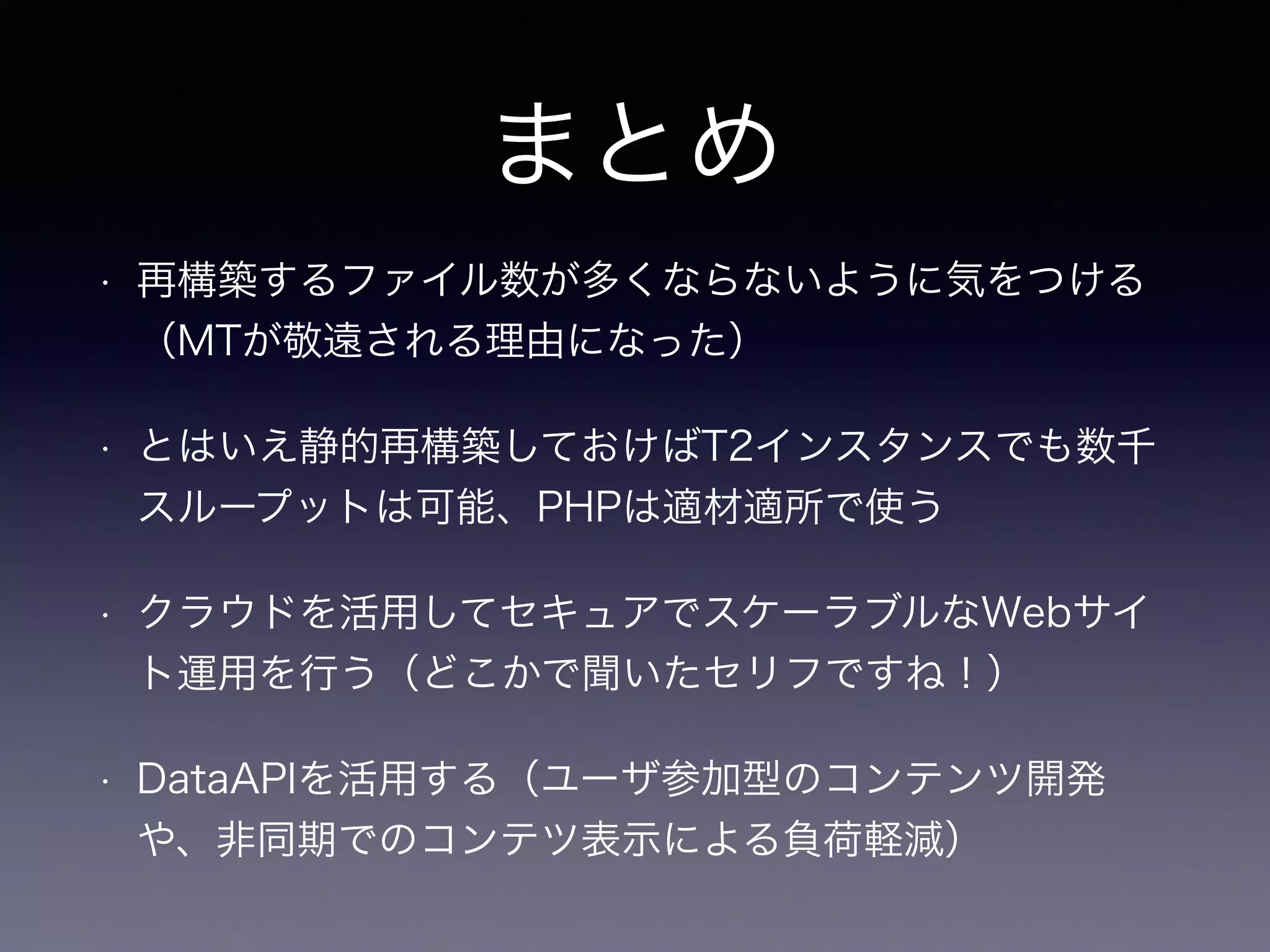 まとめ
• 再構築するファイル数が多くならないように気をつける
（MTが敬遠される理由になった）
• とはいえ静的再構築しておけばT2インスタンスでも数千
スループットは可能、PHPは適材適所で使う
• クラウドを活用してセキュアでスケーラブルなWebサイ
ト運用を行う（どこかで聞いたセリフですね！）
• DataAPIを活用する（ユーザ参加型のコンテンツ開発
や、非同期でのコンテツ表示による負荷軽減）
 