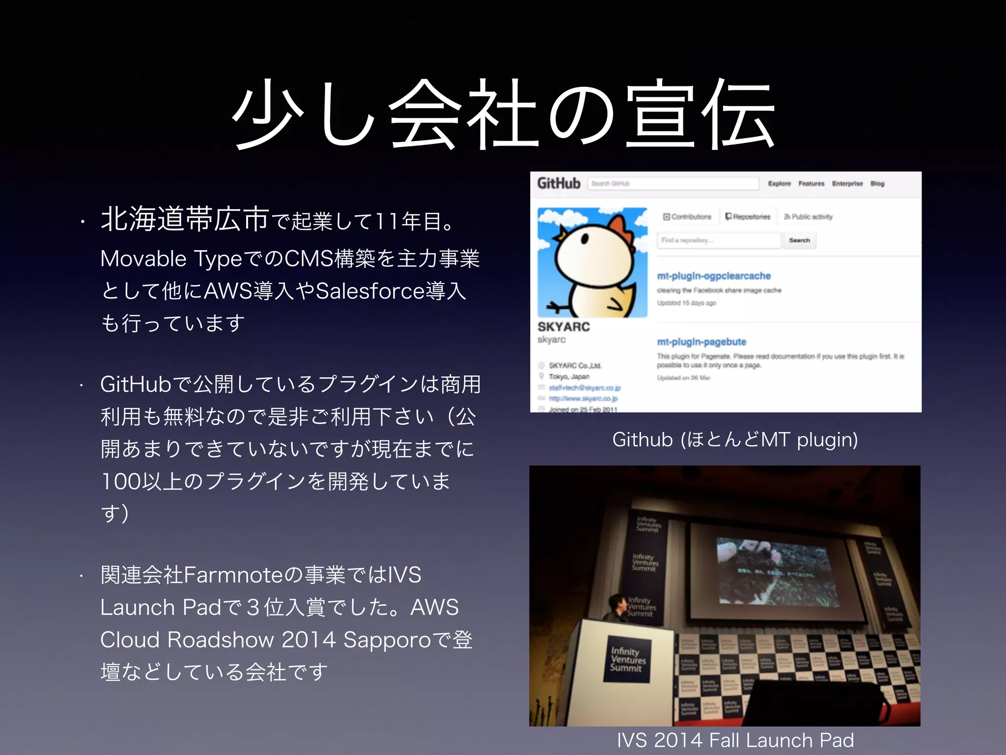 • 北海道帯広市で起業して11年目。
Movable TypeでのCMS構築を主力事業
として他にAWS導入やSalesforce導入
も行っています
• GitHubで公開しているプラグインは商用
利用も無料なので是非ご利用下さい（公
開あまりできていないですが現在までに
100以上のプラグインを開発していま
す）
• 関連会社Farmnoteの事業ではIVS
Launch Padで３位入賞でした。AWS
Cloud Roadshow 2014 Sapporoで登
壇などしている会社です
IVS 2014 Fall Launch Pad
Github (ほとんどMT plugin)
少し会社の宣伝
 