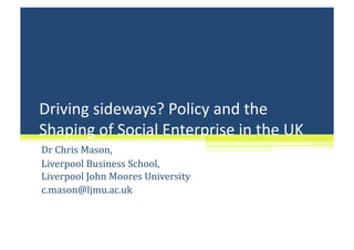 Driving sideways? Policy and the 
Shaping of Social Enterprise in the UK 
Dr Chris Mason,  
Liverpool Business School, 
Liverpool John Moores University 
c.mason@ljmu.ac.uk 
 