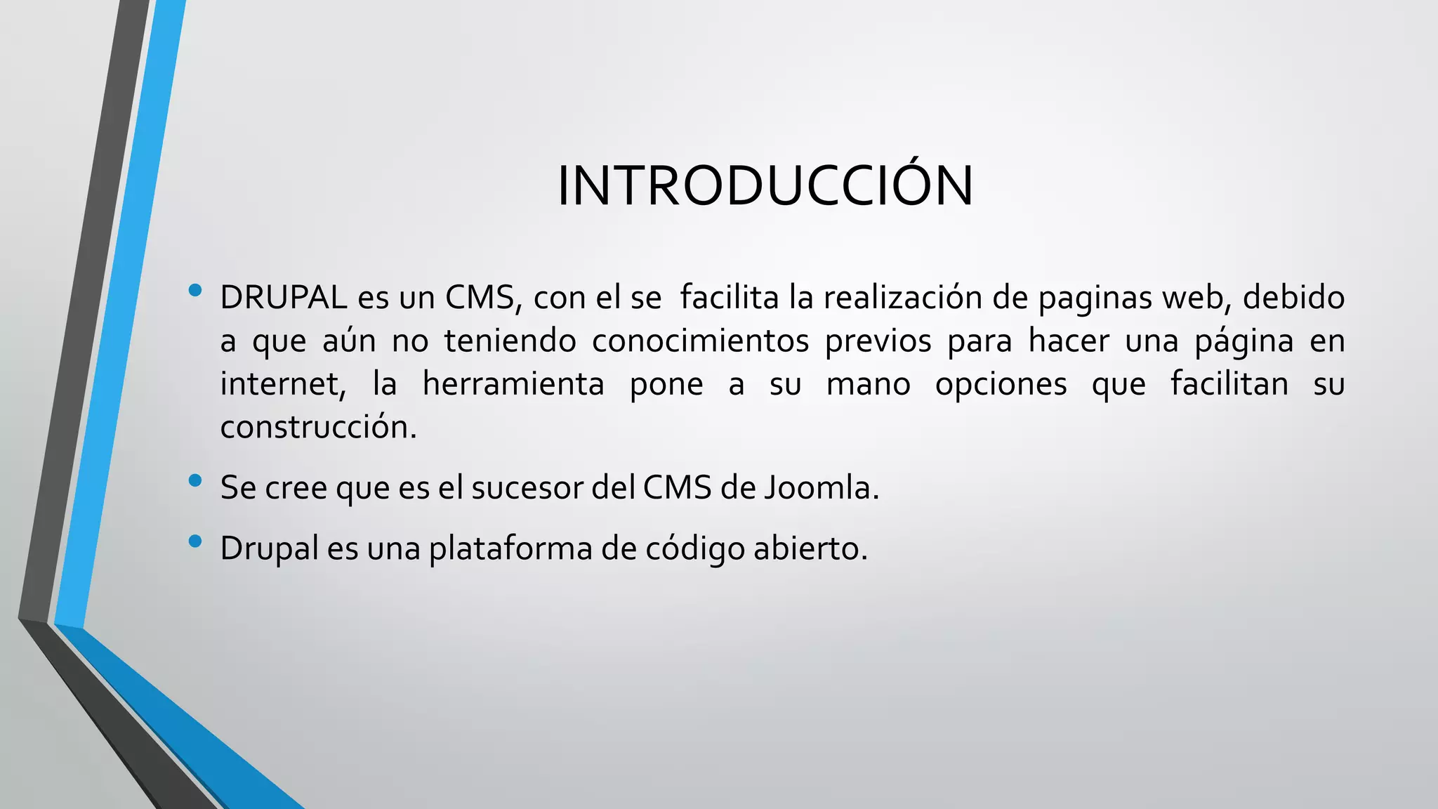 INTRODUCCIÓN
• DRUPAL es un CMS, con el se facilita la realización de paginas web, debido
  a que aún no teniendo conocimientos previos para hacer una página en
  internet, la herramienta pone a su mano opciones que facilitan su
  construcción.
• Se cree que es el sucesor del CMS de Joomla.
• Drupal es una plataforma de código abierto.
 