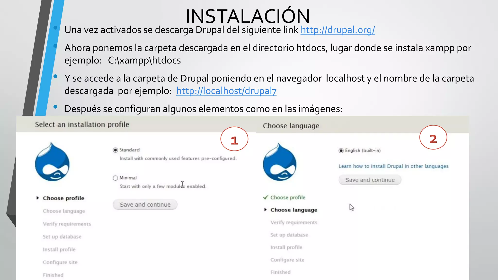 •
                               INSTALACIÓN
    Una vez activados se descarga Drupal del siguiente link http://drupal.org/
•   Ahora ponemos la carpeta descargada en el directorio htdocs, lugar donde se instala xampp por
    ejemplo: C:xampphtdocs
•   Y se accede a la carpeta de Drupal poniendo en el navegador localhost y el nombre de la carpeta
    descargada por ejemplo: http://localhost/drupal7
•   Después se configuran algunos elementos como en las imágenes:
 