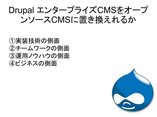 ①実装技術の側面
②チームワークの側面
③運用ノウハウの側面
④ビジネスの側面
Drupal エンタープライズCMSをオープ
ンソースCMSに置き換えれるか
 