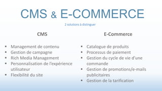 CMS & E-COMMERCE 
2 solutions à distinguer 
CMS 
 Management de contenu 
 Gestion de campagne 
 Rich Media Management 
 Personnalisation de l’expérience 
utilisateur 
 Flexibilité du site 
E-Commerce 
 Catalogue de produits 
 Processus de paiement 
 Gestion du cycle de vie d’une 
commande 
 Gestion de promotions/e-mails 
publicitaires 
 Gestion de la tarification 
 