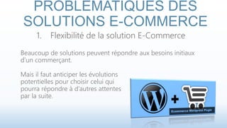 PROBLÉMATIQUES DES 
SOLUTIONS E-COMMERCE 
1. Flexibilité de la solution E-Commerce 
Beaucoup de solutions peuvent répondre aux besoins initiaux 
d’un commerçant. 
Mais il faut anticiper les évolutions 
potentielles pour choisir celui qui 
pourra répondre à d’autres attentes 
par la suite. 
 