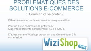 PROBLÉMATIQUES DES 
SOLUTIONS E-COMMERCE 
3. Combien ça va coûter ? 
Réflexion à mener sur le modèle économique à utiliser. 
Pour un site e-commerce de petite taille, 
Magento représente annuellement 150 € à 1200 €. 
D’autres comme Wizishop proposent une rémunération à la 
commission. 
 