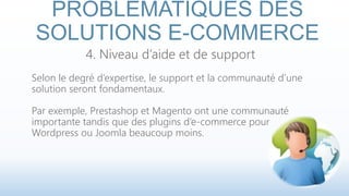 PROBLÉMATIQUES DES 
SOLUTIONS E-COMMERCE 
4. Niveau d’aide et de support 
Selon le degré d’expertise, le support et la communauté d’une 
solution seront fondamentaux. 
Par exemple, Prestashop et Magento ont une communauté 
importante tandis que des plugins d’e-commerce pour 
Wordpress ou Joomla beaucoup moins. 
 