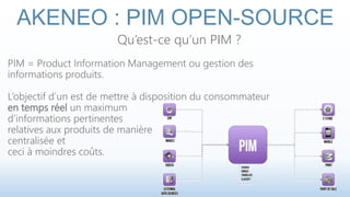 AKENEO : PIM OPEN-SOURCE 
Qu’est-ce qu’un PIM ? 
PIM = Product Information Management ou gestion des 
informations produits. 
L’objectif d’un est de mettre à disposition du consommateur 
en temps réel un maximum 
d’informations pertinentes 
relatives aux produits de manière 
centralisée et 
ceci à moindres coûts. 
 