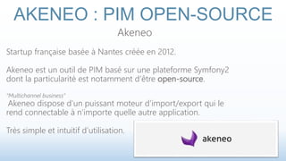 AKENEO : PIM OPEN-SOURCE 
Akeneo 
Startup française basée à Nantes créée en 2012. 
Akeneo est un outil de PIM basé sur une plateforme Symfony2 
dont la particularité est notamment d’être open-source. 
“Multichannel business” 
Akeneo dispose d’un puissant moteur d’import/export qui le 
rend connectable à n’importe quelle autre application. 
Très simple et intuitif d’utilisation. 
 