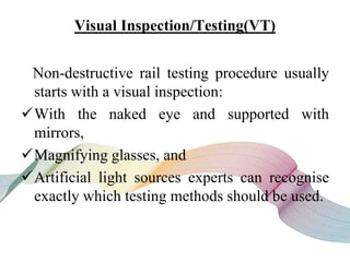 Visual Inspection/Testing(VT)
Non-destructive rail testing procedure usually
starts with a visual inspection:
With the naked eye and supported with
mirrors,
Magnifying glasses, and
Artificial light sources experts can recognise
exactly which testing methods should be used.
 