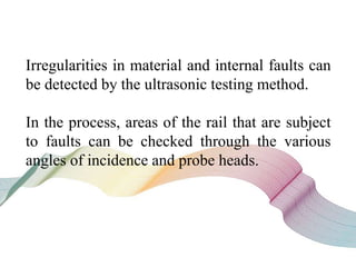 Irregularities in material and internal faults can
be detected by the ultrasonic testing method.
In the process, areas of the rail that are subject
to faults can be checked through the various
angles of incidence and probe heads.
 