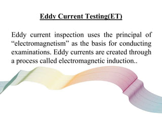 Eddy Current Testing(ET)
Eddy current inspection uses the principal of
“electromagnetism” as the basis for conducting
examinations. Eddy currents are created through
a process called electromagnetic induction..
 