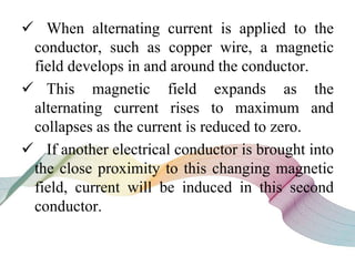  When alternating current is applied to the
conductor, such as copper wire, a magnetic
field develops in and around the conductor.
 This magnetic field expands as the
alternating current rises to maximum and
collapses as the current is reduced to zero.
 If another electrical conductor is brought into
the close proximity to this changing magnetic
field, current will be induced in this second
conductor.
 