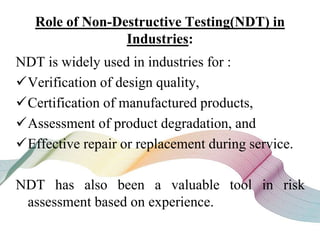 Role of Non-Destructive Testing(NDT) in
Industries:
NDT is widely used in industries for :
Verification of design quality,
Certification of manufactured products,
Assessment of product degradation, and
Effective repair or replacement during service.
NDT has also been a valuable tool in risk
assessment based on experience.
 
