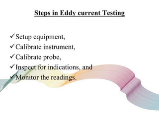 Steps in Eddy current Testing
Setup equipment,
Calibrate instrument,
Calibrate probe,
Inspect for indications, and
Monitor the readings.
 