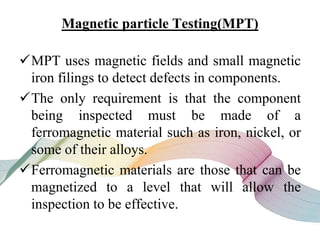 Magnetic particle Testing(MPT)
MPT uses magnetic fields and small magnetic
iron filings to detect defects in components.
The only requirement is that the component
being inspected must be made of a
ferromagnetic material such as iron, nickel, or
some of their alloys.
Ferromagnetic materials are those that can be
magnetized to a level that will allow the
inspection to be effective.
 