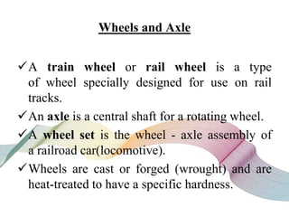 Wheels and Axle
A train wheel or rail wheel is a type
of wheel specially designed for use on rail
tracks.
An axle is a central shaft for a rotating wheel.
A wheel set is the wheel - axle assembly of
a railroad car(locomotive).
Wheels are cast or forged (wrought) and are
heat-treated to have a specific hardness.
 