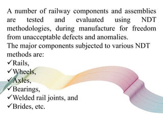A number of railway components and assemblies
are tested and evaluated using NDT
methodologies, during manufacture for freedom
from unacceptable defects and anomalies.
The major components subjected to various NDT
methods are:
Rails,
Wheels,
Axles,
Bearings,
Welded rail joints, and
Brides, etc.
 