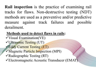 Rail inspection is the practice of examining rail
tracks for flaws. Non-destructive testing (NDT)
methods are used as a preventive and/or predictive
measure against track failures and possible
derailment.
Methods used to detect flaws in rails:
Visual Examination(VE)
Ultrasonic Testing (UT)
Eddy Current Testing (ET)
Magnetic Particle Inspection (MPI)
Radiographic Testing (RT)
Electromagnetic Acoustic Transducer (EMAT)
 