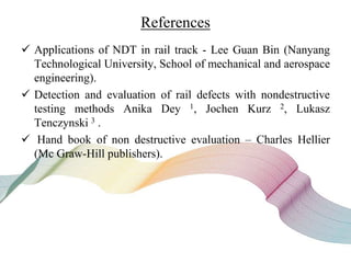 References
 Applications of NDT in rail track - Lee Guan Bin (Nanyang
Technological University, School of mechanical and aerospace
engineering).
 Detection and evaluation of rail defects with nondestructive
testing methods Anika Dey 1, Jochen Kurz 2, Lukasz
Tenczynski 3 .
 Hand book of non destructive evaluation – Charles Hellier
(Mc Graw-Hill publishers).
 