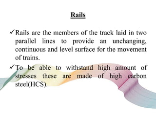 Rails
Rails are the members of the track laid in two
parallel lines to provide an unchanging,
continuous and level surface for the movement
of trains.
To be able to withstand high amount of
stresses these are made of high carbon
steel(HCS).
 