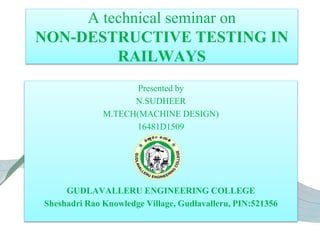 A technical seminar on
NON-DESTRUCTIVE TESTING IN
RAILWAYS
Presented by
N.SUDHEER
M.TECH(MACHINE DESIGN)
16481D1509
GUDLAVALLERU ENGINEERING COLLEGE
Sheshadri Rao Knowledge Village, Gudlavalleru, PIN:521356
 