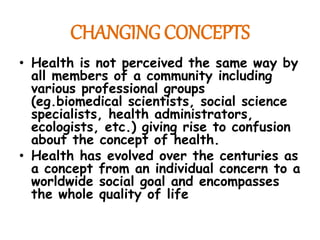 CHANGING CONCEPTS
• Health is not perceived the same way by
all members of a community including
various professional groups
(eg.biomedical scientists, social science
specialists, health administrators,
ecologists, etc.) giving rise to confusion
about the concept of health.
• Health has evolved over the centuries as
a concept from an individual concern to a
worldwide social goal and encompasses
the whole quality of life
 