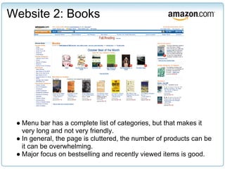 Website 2: Books




 ● Menu bar has a complete list of categories, but that makes it
   very long and not very friendly.
 ● In general, the page is cluttered, the number of products can be
   it can be overwhelming.
 ● Major focus on bestselling and recently viewed items is good.
 