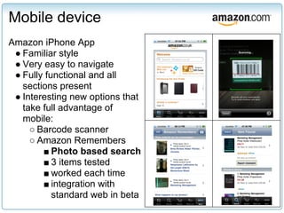 Mobile device
Amazon iPhone App
 ● Familiar style
 ● Very easy to navigate
 ● Fully functional and all
   sections present
 ● Interesting new options that
   take full advantage of
   mobile:
     ○ Barcode scanner
     ○ Amazon Remembers
        ■ Photo based search
        ■ 3 items tested
        ■ worked each time
        ■ integration with
           standard web in beta
 