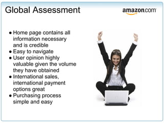 Global Assessment

● Home page contains all
  information necessary
  and is credible
● Easy to navigate
● User opinion highly
  valuable given the volume
  they have obtained
● International sales,
  international payment
  options great
● Purchasing process
  simple and easy
 