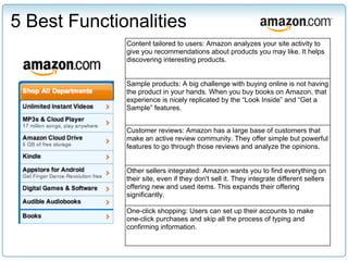5 Best Functionalities
              Content tailored to users: Amazon analyzes your site activity to
              give you recommendations about products you may like. It helps
              discovering interesting products.


              Sample products: A big challenge with buying online is not having
              the product in your hands. When you buy books on Amazon, that
              experience is nicely replicated by the “Look Inside” and “Get a
              Sample” features.


              Customer reviews: Amazon has a large base of customers that
              make an active review community. They offer simple but powerful
              features to go through those reviews and analyze the opinions.


              Other sellers integrated: Amazon wants you to find everything on
              their site, even if they don't sell it. They integrate different sellers
              offering new and used items. This expands their offering
              significantly.

              One-click shopping: Users can set up their accounts to make
              one-click purchases and skip all the process of typing and
              confirming information.
 