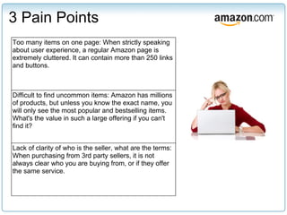 3 Pain Points
Too many items on one page: When strictly speaking
about user experience, a regular Amazon page is
extremely cluttered. It can contain more than 250 links
and buttons.



Difficult to find uncommon items: Amazon has millions
of products, but unless you know the exact name, you
will only see the most popular and bestselling items.
What's the value in such a large offering if you can't
find it?


Lack of clarity of who is the seller, what are the terms:
When purchasing from 3rd party sellers, it is not
always clear who you are buying from, or if they offer
the same service.
 