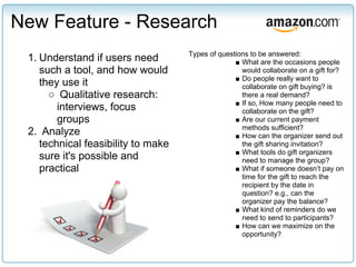 New Feature - Research
                                    Types of questions to be answered:
 1. Understand if users need                      ■ What are the occasions people
    such a tool, and how would                      would collaborate on a gift for?
                                                  ■ Do people really want to
    they use it                                     collaborate on gift buying? is
      ○ Qualitative research:                       there a real demand?
                                                  ■ If so, How many people need to
        interviews, focus                           collaborate on the gift?
        groups                                    ■ Are our current payment
                                                    methods sufficient?
 2. Analyze                                       ■ How can the organizer send out
    technical feasibility to make                   the gift sharing invitation?
                                                  ■ What tools do gift organizers
    sure it's possible and                          need to manage the group?
    practical                                     ■ What if someone doesn’t pay on
                                                    time for the gift to reach the
                                                    recipient by the date in
                                                    question? e.g., can the
                                                    organizer pay the balance?
                                                  ■ What kind of reminders do we
                                                    need to send to participants?
                                                  ■ How can we maximize on the
                                                    opportunity?
 