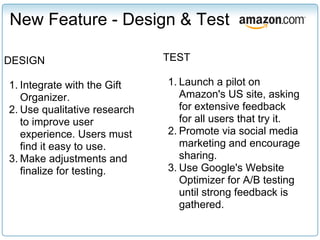 New Feature - Design & Test

DESIGN                        TEST

1. Integrate with the Gift    1. Launch a pilot on
   Organizer.                    Amazon's US site, asking
2. Use qualitative research      for extensive feedback
   to improve user               for all users that try it.
   experience. Users must     2. Promote via social media
   find it easy to use.          marketing and encourage
3. Make adjustments and          sharing.
   finalize for testing.      3. Use Google's Website
                                 Optimizer for A/B testing
                                 until strong feedback is
                                 gathered.
 