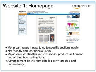 Website 1: Homepage




● Menu bar makes it easy to go to specific sections easily.
● Not friendly enough for new users.
● Major focus on Kindles, most important product for Amazon
  and all time best-selling item.
● Advertisement on the right side is poorly targeted and
  unnecessary.
 