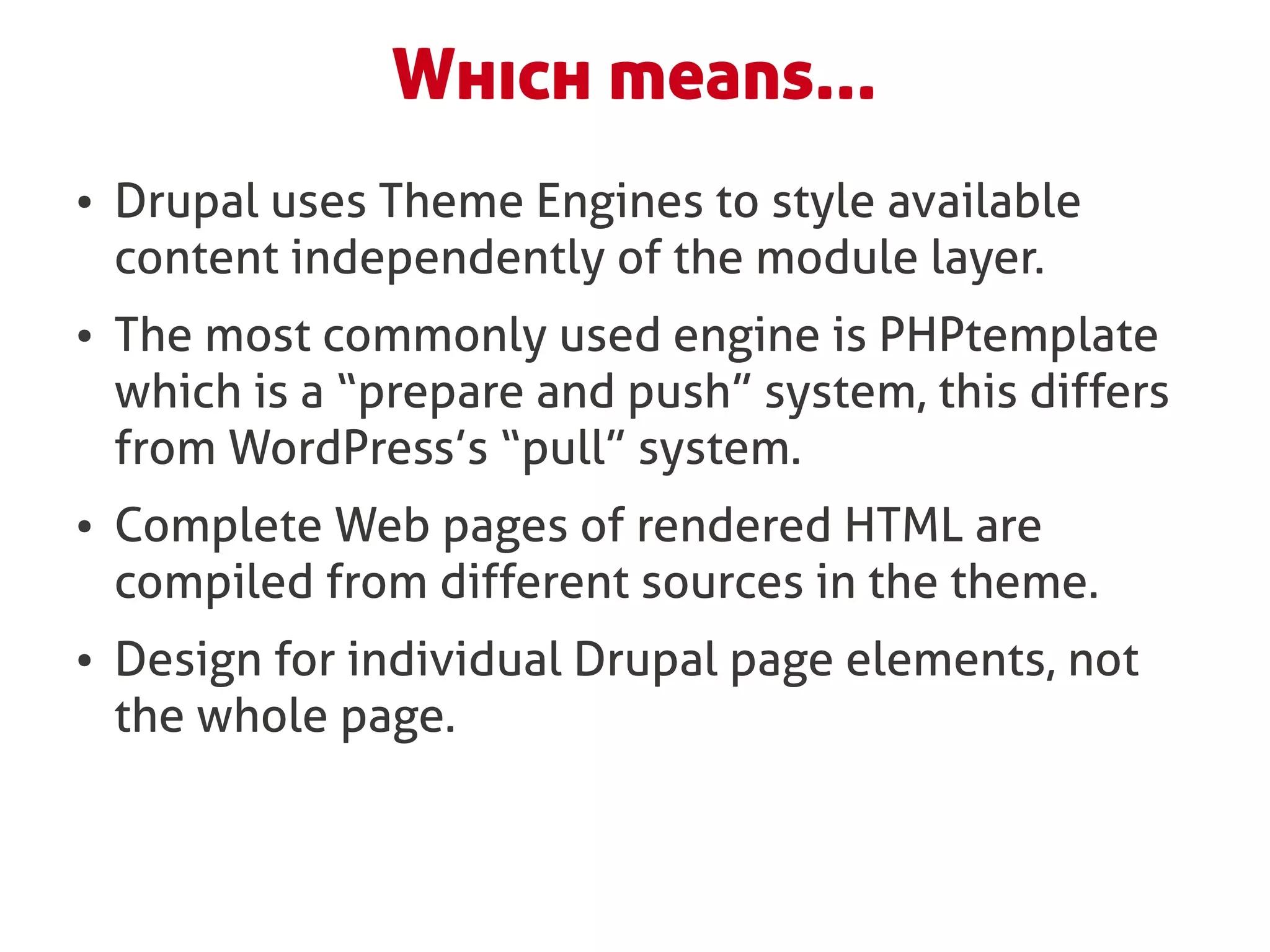 Which means...
●   Drupal uses Theme Engines to style available
    content independently of the module layer.
●   The most commonly used engine is PHPtemplate
    which is a “prepare and push” system, this differs
    from WordPress’s “pull” system.
●   Complete Web pages of rendered HTML are
    compiled from different sources in the theme.
●   Design for individual Drupal page elements, not
    the whole page.
 