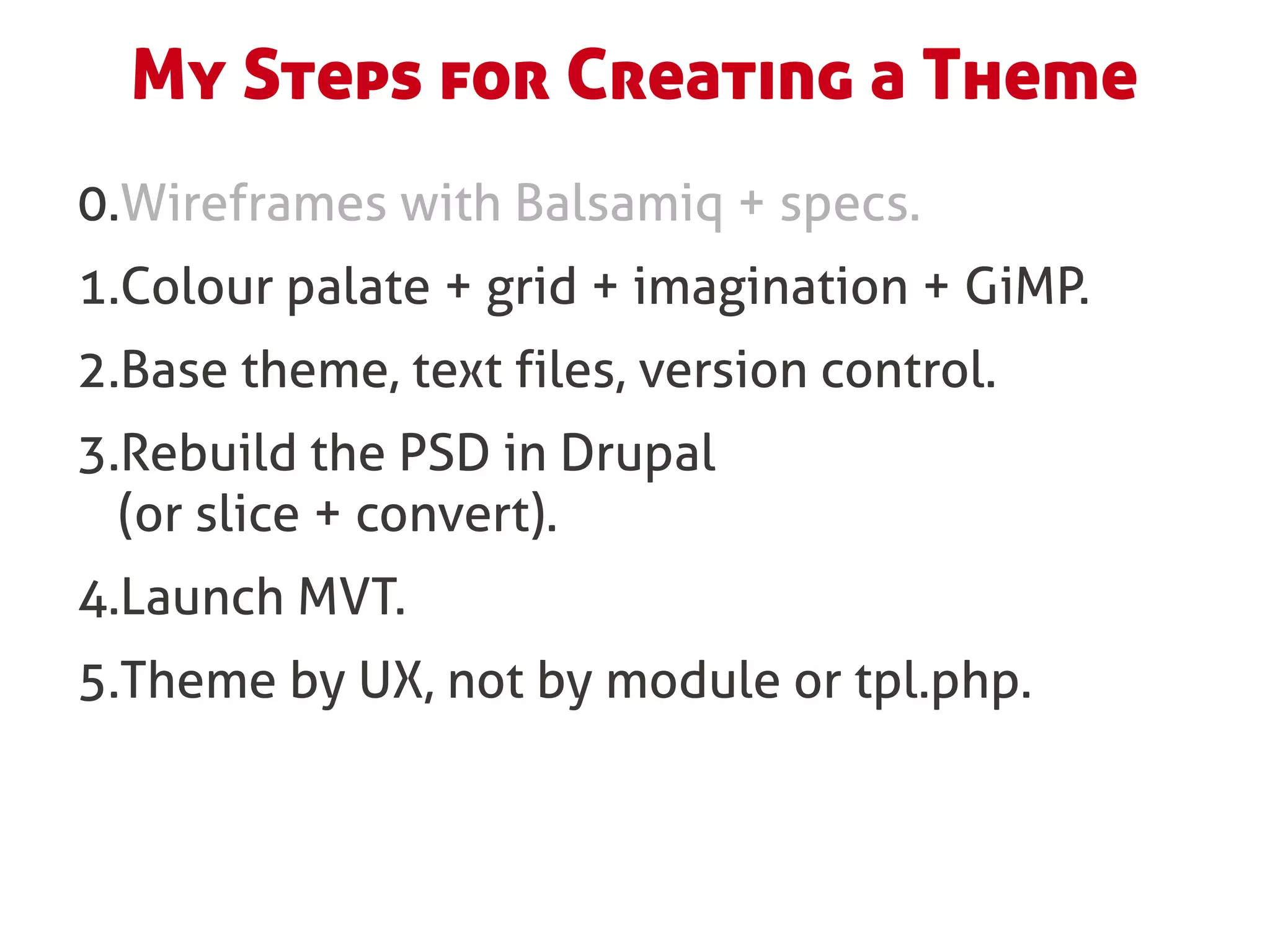 My Steps for Creating a Theme
0.Wireframes with Balsamiq + specs.
1.Colour palate + grid + imagination + GiMP.
2.Base theme, text files, version control.
3.Rebuild the PSD in Drupal
  (or slice + convert).
4.Launch MVT.
5.Theme by UX, not by module or tpl.php.
 