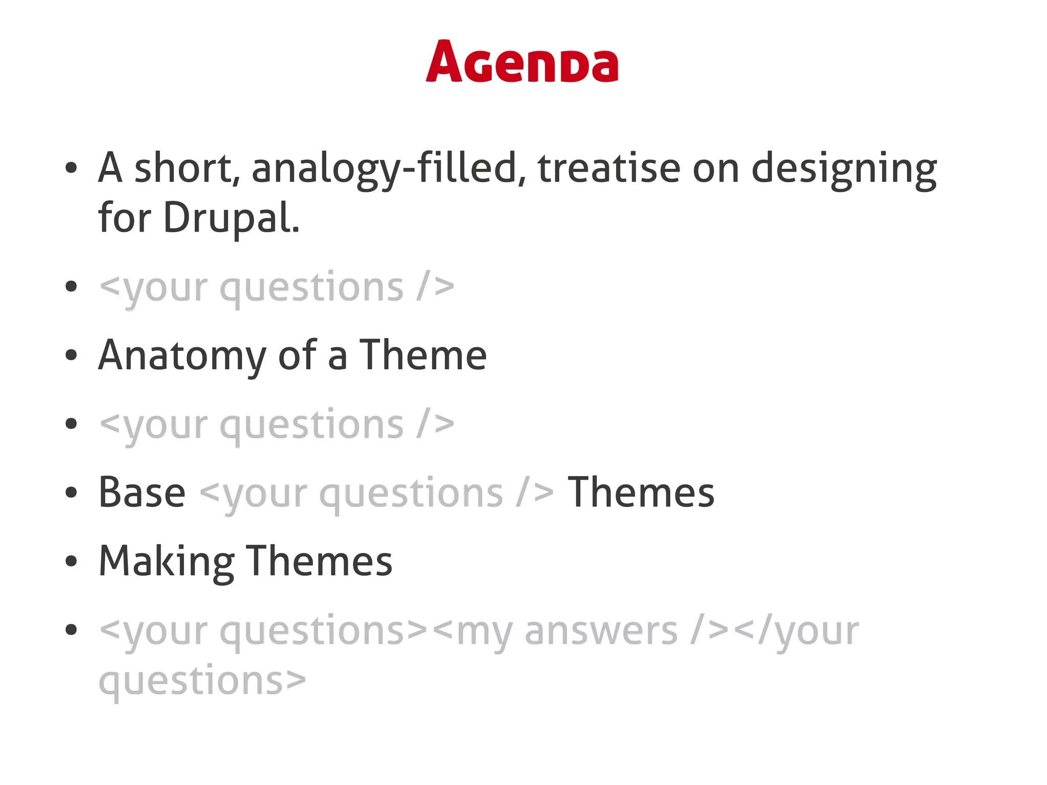 Agenda
●   A short, analogy-filled, treatise on designing
    for Drupal.
●   <your questions />
●   Anatomy of a Theme
●   <your questions />
●   Base <your questions /> Themes
●   Making Themes
●   <your questions><my answers /></your
    questions>
 